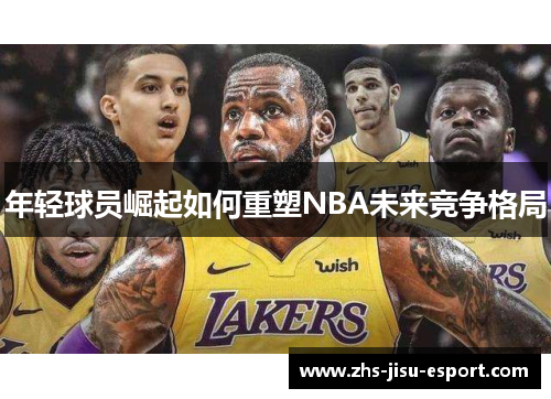 年轻球员崛起如何重塑NBA未来竞争格局 年轻球员崛起如何重塑NBA未来竞争格局