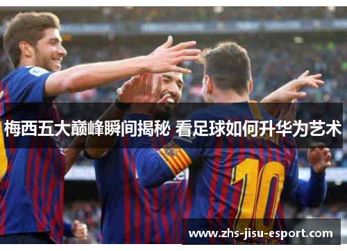 梅西五大巅峰瞬间揭秘 看足球如何升华为艺术 梅西五大巅峰瞬间揭秘 看足球如何升华为艺术