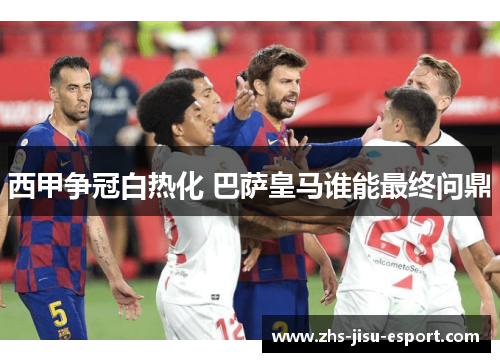 西甲争冠白热化 巴萨皇马谁能最终问鼎 西甲争冠白热化 巴萨皇马谁能最终问鼎