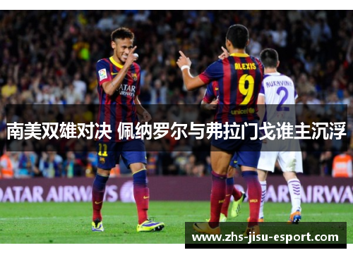 南美双雄对决 佩纳罗尔与弗拉门戈谁主沉浮 南美双雄对决 佩纳罗尔与弗拉门戈谁主沉浮