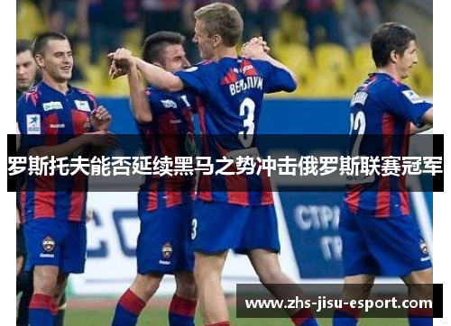 罗斯托夫能否延续黑马之势冲击俄罗斯联赛冠军 罗斯托夫能否延续黑马之势冲击俄罗斯联赛冠军