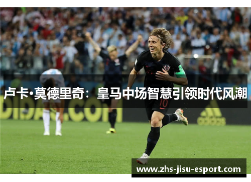 卢卡·莫德里奇:皇马中场智慧引领时代风潮 卢卡·莫德里奇:皇马中场智慧引领时代风潮