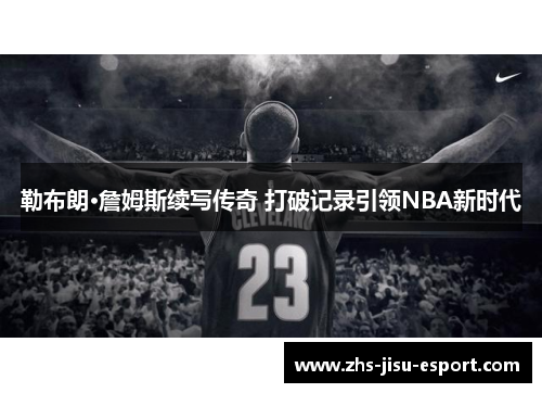 勒布朗·詹姆斯续写传奇 打破记录引领NBA新时代 勒布朗·詹姆斯续写传奇 打破记录引领NBA新时代