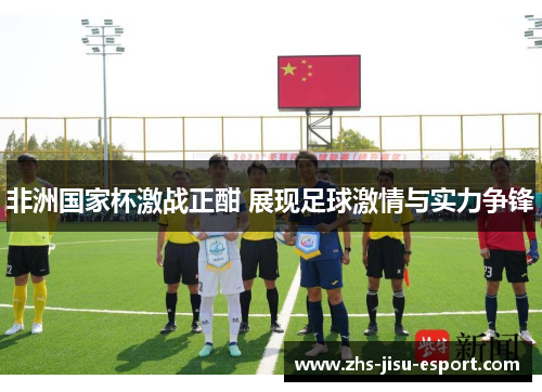 非洲国家杯激战正酣 展现足球激情与实力争锋 非洲国家杯激战正酣 展现足球激情与实力争锋