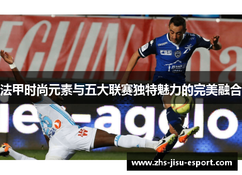 法甲时尚元素与五大联赛独特魅力的完美融合 法甲时尚元素与五大联赛独特魅力的完美融合