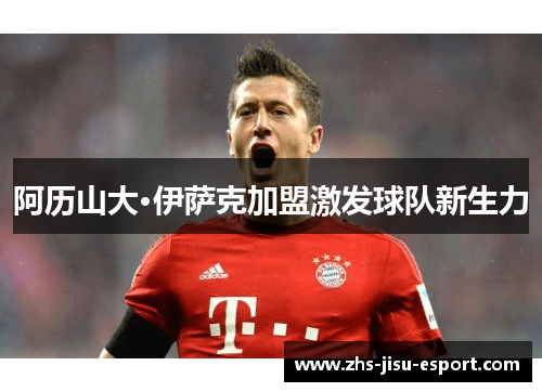 阿历山大·伊萨克加盟激发球队新生力 阿历山大·伊萨克加盟激发球队新生力