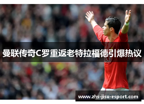 曼联传奇C罗重返老特拉福德引爆热议 曼联传奇C罗重返老特拉福德引爆热议